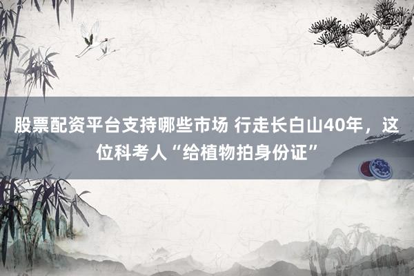 股票配资平台支持哪些市场 行走长白山40年，这位科考人“给植物拍身份证”