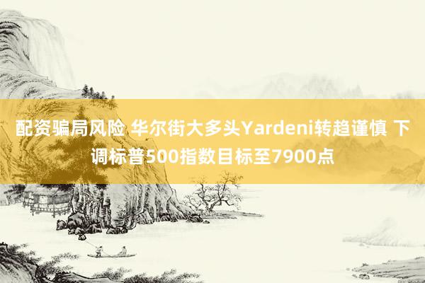 配资骗局风险 华尔街大多头Yardeni转趋谨慎 下调标普500指数目标至7900点