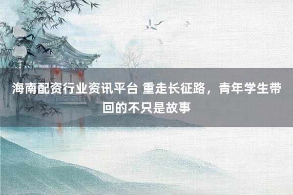 海南配资行业资讯平台 重走长征路，青年学生带回的不只是故事