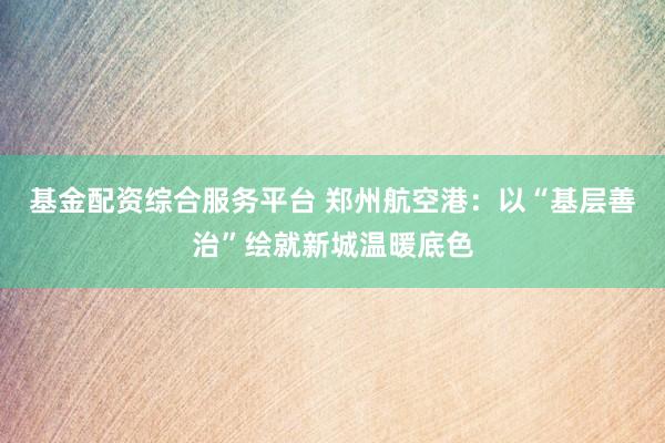 基金配资综合服务平台 郑州航空港：以“基层善治”绘就新城温暖底色