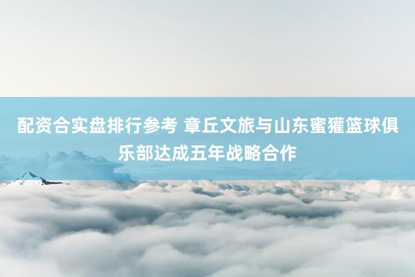 配资合实盘排行参考 章丘文旅与山东蜜獾篮球俱乐部达成五年战略合作