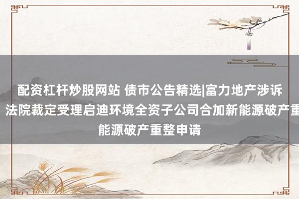 配资杠杆炒股网站 债市公告精选|富力地产涉诉5亿元;法院裁定受理启迪环境全资子公司合加新能源破产重整申请