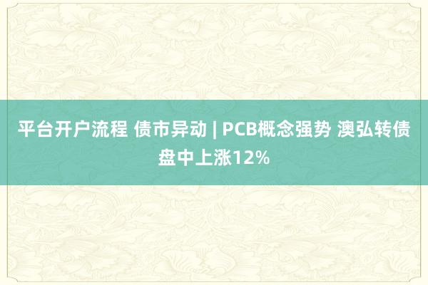 平台开户流程 债市异动 | PCB概念强势 澳弘转债盘中上涨12%
