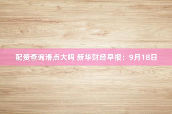 配资查询滑点大吗 新华财经早报：9月18日