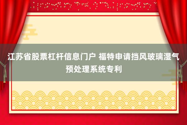 江苏省股票杠杆信息门户 福特申请挡风玻璃湿气预处理系统专利