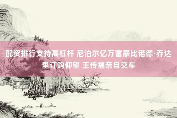 配资排行支持高杠杆 尼泊尔亿万富豪比诺德·乔达里订购仰望 王传福亲自交车