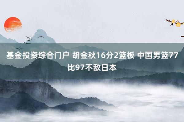 基金投资综合门户 胡金秋16分2篮板 中国男篮77比97不敌日本