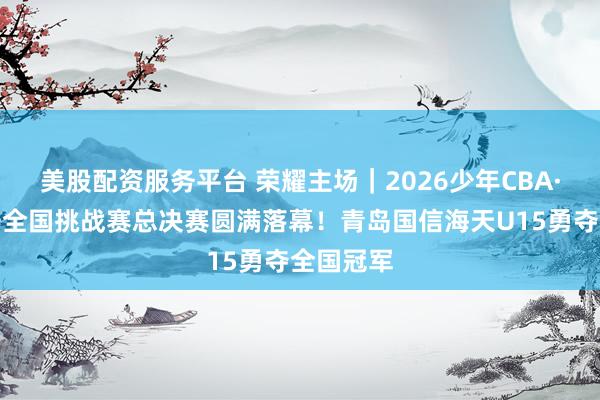 美股配资服务平台 荣耀主场｜2026少年CBA·中国人寿全国挑战赛总决赛圆满落幕！青岛国信海天U15勇夺全国冠军