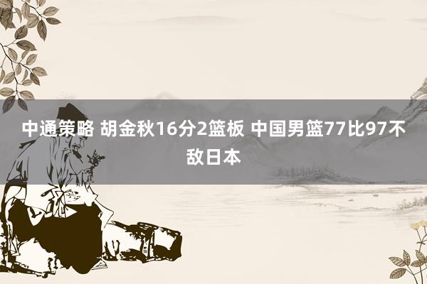 中通策略 胡金秋16分2篮板 中国男篮77比97不敌日本