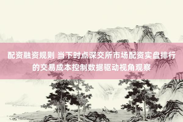 配资融资规则 当下时点深交所市场配资实盘排行的交易成本控制数据驱动视角观察