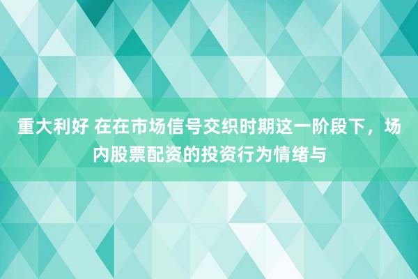 重大利好 在在市场信号交织时期这一阶段下，场内股票配资的投资行为情绪与