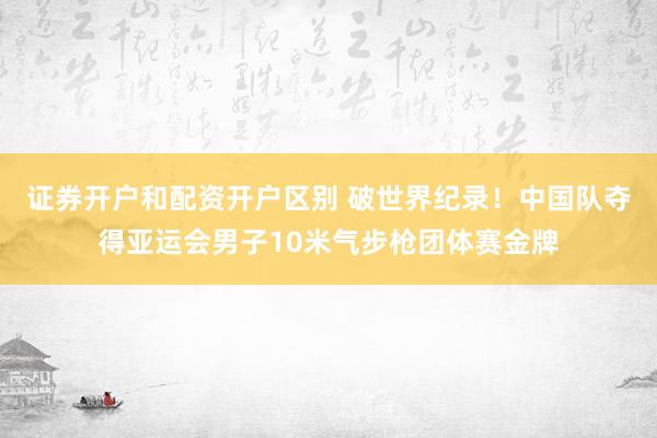 证券开户和配资开户区别 破世界纪录！中国队夺得亚运会男子10米气步枪团体赛金牌