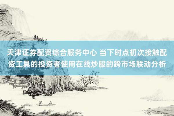 天津证券配资综合服务中心 当下时点初次接触配资工具的投资者使用在线炒股的跨市场联动分析
