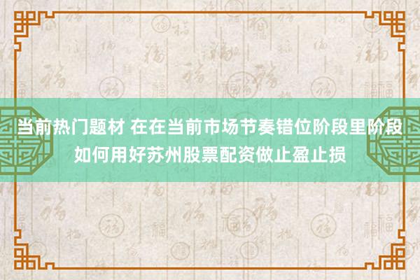 当前热门题材 在在当前市场节奏错位阶段里阶段如何用好苏州股票配资做止盈止损