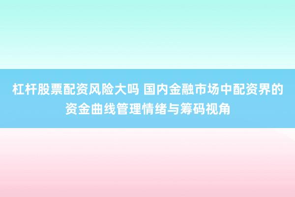 杠杆股票配资风险大吗 国内金融市场中配资界的资金曲线管理情绪与筹码视角