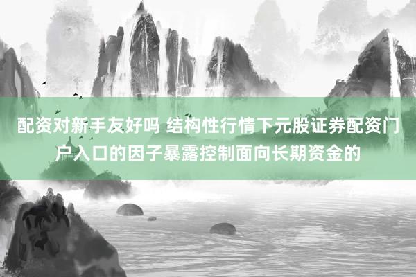 配资对新手友好吗 结构性行情下元股证券配资门户入口的因子暴露控制面向长期资金的