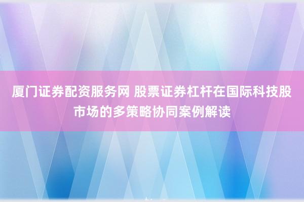 厦门证券配资服务网 股票证券杠杆在国际科技股市场的多策略协同案例解读