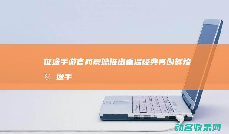 征途手游官网震撼推出 重温经典再创辉煌 (征途手游官网首页)