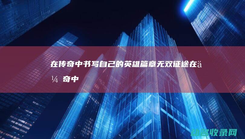 在传奇中书写自己的英雄篇章 无双征途 (在传奇中书写的是什么)