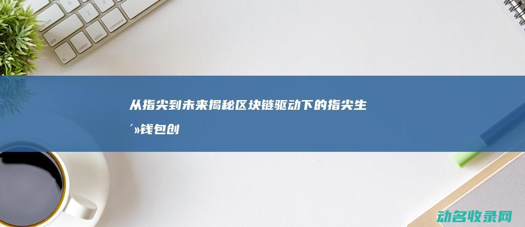 从指尖到未来 揭秘区块链驱动下的指尖生活钱包创新应用 (从指尖开始的故事)